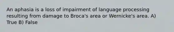 An aphasia is a loss of impairment of language processing resulting from damage to Broca's area or Wernicke's area. A) True B) False