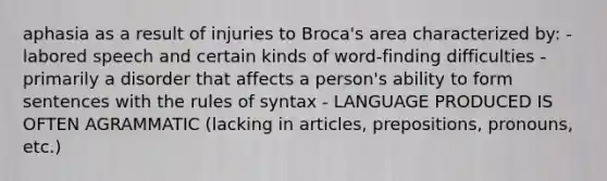 aphasia as a result of injuries to Broca's area characterized by: - labored speech and certain kinds of word-finding difficulties - primarily a disorder that affects a person's ability to form sentences with the rules of syntax - LANGUAGE PRODUCED IS OFTEN AGRAMMATIC (lacking in articles, prepositions, pronouns, etc.)