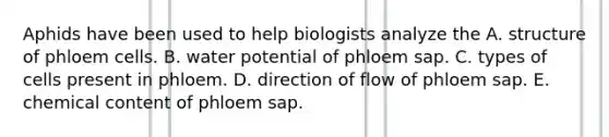 Aphids have been used to help biologists analyze the A. structure of phloem cells. B. water potential of phloem sap. C. types of cells present in phloem. D. direction of flow of phloem sap. E. chemical content of phloem sap.