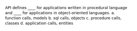 API defines ____ for applications written in procedural language and ____ for applications in object-oriented languages. a. function calls, models b. sql calls, objects c. procedure calls, classes d. application calls, entities