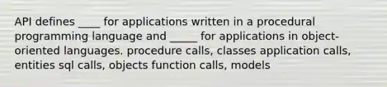 API defines ____ for applications written in a procedural programming language and _____ for applications in object-oriented languages. procedure calls, classes application calls, entities sql calls, objects function calls, models