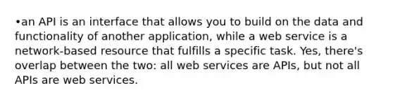 •an API is an interface that allows you to build on the data and functionality of another application, while a web service is a network-based resource that fulfills a specific task. Yes, there's overlap between the two: all web services are APIs, but not all APIs are web services.