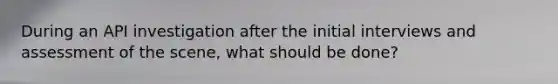 During an API investigation after the initial interviews and assessment of the scene, what should be done?