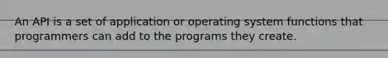 An API is a set of application or operating system functions that programmers can add to the programs they create.