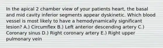 In the apical 2 chamber view of your patients heart, the basal and mid cavity inferior segments appear dyskinetic. Which blood vessel is most likely to have a hemodynamically significant lesion? A.) Circumflex B.) Left anterior descending artery C.) Coronary sinus D.) Right coronary artery E.) Right upper pulmonary vein