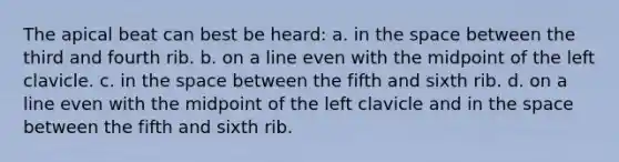 The apical beat can best be heard: a. in the space between the third and fourth rib. b. on a line even with the midpoint of the left clavicle. c. in the space between the fifth and sixth rib. d. on a line even with the midpoint of the left clavicle and in the space between the fifth and sixth rib.