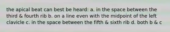 the apical beat can best be heard: a. in the space between the third & fourth rib b. on a line even with the midpoint of the left clavicle c. in the space between the fifth & sixth rib d. both b & c