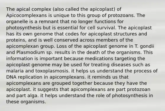 The apical complex (also called the apicoplast) of Apicocomplexans is unique to this group of protozoans. The organelle is a remnant that no longer functions for photosynthesis but is essential for cell survival. The apicoplast has its own genome that codes for apicoplast structures and proteins, and is well conserved across members of the apicomplexan group. Loss of the apicoplast genome in T. gondii and Plasmodium sp. results in the death of the organisms. This information is important because medications targeting the apicoplast genome may be used for treating diseases such as malaria and toxoplasmosis. it helps us understand the process of <a href='https://www.questionai.com/knowledge/kofV2VQU2J-dna-replication' class='anchor-knowledge'>dna replication</a> in apicomplexans. it reminds us that apicomplexans are grouped together because they have the apicoplast. it suggests that apicomplexans are part protozoan and part alga. it helps understand the role of photosynthesis in these organisms.