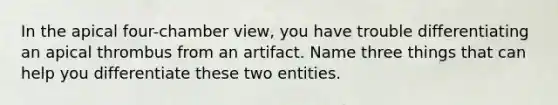 In the apical four-chamber view, you have trouble differentiating an apical thrombus from an artifact. Name three things that can help you differentiate these two entities.