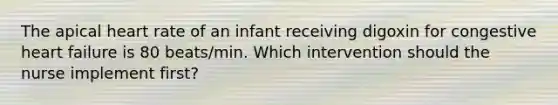 The apical heart rate of an infant receiving digoxin for congestive heart failure is 80 beats/min. Which intervention should the nurse implement first?