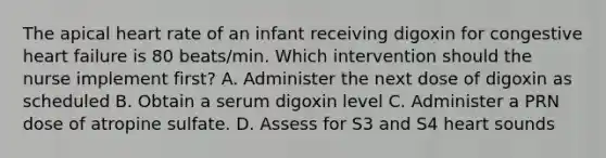 The apical heart rate of an infant receiving digoxin for congestive heart failure is 80 beats/min. Which intervention should the nurse implement first? A. Administer the next dose of digoxin as scheduled B. Obtain a serum digoxin level C. Administer a PRN dose of atropine sulfate. D. Assess for S3 and S4 heart sounds