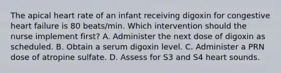 The apical heart rate of an infant receiving digoxin for congestive heart failure is 80 beats/min. Which intervention should the nurse implement first? A. Administer the next dose of digoxin as scheduled. B. Obtain a serum digoxin level. C. Administer a PRN dose of atropine sulfate. D. Assess for S3 and S4 heart sounds.