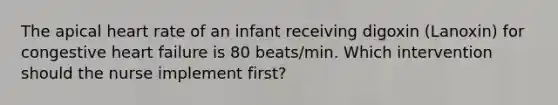 The apical heart rate of an infant receiving digoxin (Lanoxin) for congestive heart failure is 80 beats/min. Which intervention should the nurse implement first?