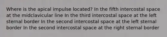 Where is the apical impulse located? In the fifth intercostal space at the midclavicular line In the third intercostal space at the left sternal border In the second intercostal space at the left sternal border In the second intercostal space at the right sternal border