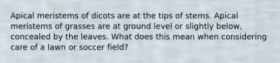 Apical meristems of dicots are at the tips of stems. Apical meristems of grasses are at ground level or slightly below, concealed by the leaves. What does this mean when considering care of a lawn or soccer field?