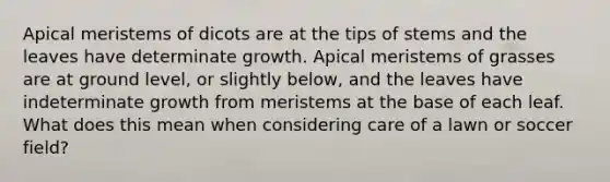 Apical meristems of dicots are at the tips of stems and the leaves have determinate growth. Apical meristems of grasses are at ground level, or slightly below, and the leaves have indeterminate growth from meristems at the base of each leaf. What does this mean when considering care of a lawn or soccer field?