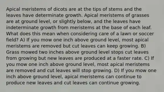 Apical meristems of dicots are at the tips of stems and the leaves have determinate growth. Apical meristems of grasses are at ground level, or slightly below, and the leaves have indeterminate growth from meristems at the base of each leaf. What does this mean when considering care of a lawn or soccer field? A) If you mow one inch above ground level, most apical meristems are removed but cut leaves can keep growing. B) Grass mowed two inches above ground level stops cut leaves from growing but new leaves are produced at a faster rate. C) If you mow one inch above ground level, most apical meristems are removed and cut leaves will stop growing. D) If you mow one inch above ground level, apical meristems can continue to produce new leaves and cut leaves can continue growing.