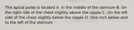 The apical pulse is located A. in the middle of the sternum B. On the right ride of the chest slightly above the nipple C. On the left side of the chest slightly below the nipple D. One inch below and to the left of the sternum