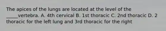 The apices of the lungs are located at the level of the _____vertebra. A. 4th cervical B. 1st thoracic C. 2nd thoracic D. 2 thoracic for the left lung and 3rd thoracic for the right