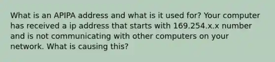 What is an APIPA address and what is it used for? Your computer has received a ip address that starts with 169.254.x.x number and is not communicating with other computers on your network. What is causing this?