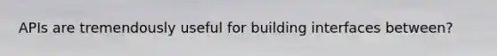 APIs are tremendously useful for building interfaces between?