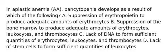 In aplastic anemia (AA), pancytopenia develops as a result of which of the following? A. Suppression of erythropoietin to produce adequate amounts of erythrocytes B. Suppression of the bone marrow to produce adequate amounts of erythrocytes, leukocytes, and thrombocytes C. Lack of DNA to form sufficient quantities of erythrocytes, leukocytes, and thrombocytes D. Lack of stem cells to form sufficient quantities of leukocytes