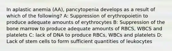 In aplastic anemia (AA), pancytopenia develops as a result of which of the following? A: Suppression of erythropoietin to produce adequate amounts of erythrocytes B: Suppression of the bone marrow to produce adequate amounts of RBCS, WBCS and platelets C: lack of DNA to produce RBCs, WBCs and platelets D: Lack of stem cells to form sufficient quantities of leukocytes