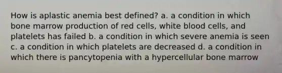 How is aplastic anemia best defined? a. a condition in which bone marrow production of red cells, white blood cells, and platelets has failed b. a condition in which severe anemia is seen c. a condition in which platelets are decreased d. a condition in which there is pancytopenia with a hypercellular bone marrow