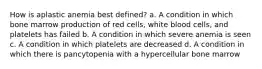 How is aplastic anemia best defined? a. A condition in which bone marrow production of red cells, white blood cells, and platelets has failed b. A condition in which severe anemia is seen c. A condition in which platelets are decreased d. A condition in which there is pancytopenia with a hypercellular bone marrow