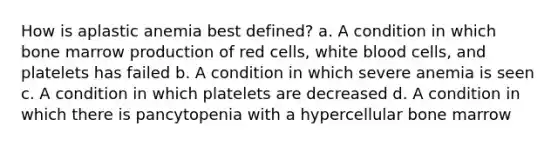 How is aplastic anemia best defined? a. A condition in which bone marrow production of red cells, white blood cells, and platelets has failed b. A condition in which severe anemia is seen c. A condition in which platelets are decreased d. A condition in which there is pancytopenia with a hypercellular bone marrow