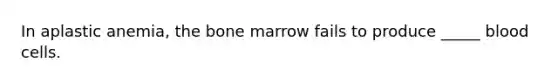 In aplastic anemia, the bone marrow fails to produce _____ blood cells.