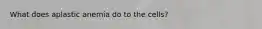 What does aplastic anemia do to the cells?