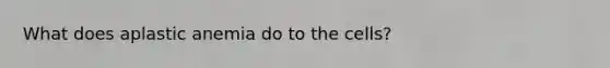 What does aplastic anemia do to the cells?