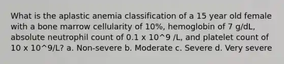 What is the aplastic anemia classification of a 15 year old female with a bone marrow cellularity of 10%, hemoglobin of 7 g/dL, absolute neutrophil count of 0.1 x 10^9 /L, and platelet count of 10 x 10^9/L? a. Non-severe b. Moderate c. Severe d. Very severe