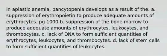 In aplastic anemia, pancytopenia develops as a result of the: a. suppression of erythropoietin to produce adequate amounts of erythrocytes. pg 1000 b. suppression of the bone marrow to produce adequate amounts of erythrocytes, leukocytes, and thrombocytes. c. lack of DNA to form sufficient quantities of erythrocytes, leukocytes, and thrombocytes. d. lack of stem cells to form sufficient quantities of leukocytes.