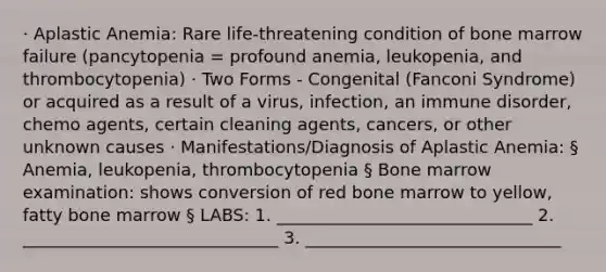 · Aplastic Anemia: Rare life-threatening condition of bone marrow failure (pancytopenia = profound anemia, leukopenia, and thrombocytopenia) · Two Forms - Congenital (Fanconi Syndrome) or acquired as a result of a virus, infection, an immune disorder, chemo agents, certain cleaning agents, cancers, or other unknown causes · Manifestations/Diagnosis of Aplastic Anemia: § Anemia, leukopenia, thrombocytopenia § Bone marrow examination: shows conversion of red bone marrow to yellow, fatty bone marrow § LABS: 1. ______________________________ 2. ______________________________ 3. ______________________________