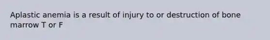 Aplastic anemia is a result of injury to or destruction of bone marrow T or F