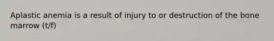 Aplastic anemia is a result of injury to or destruction of the bone marrow (t/f)