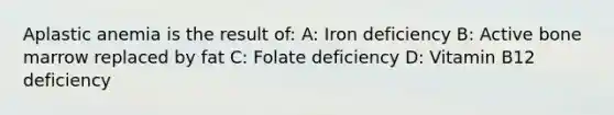 Aplastic anemia is the result of: A: Iron deficiency B: Active bone marrow replaced by fat C: Folate deficiency D: Vitamin B12 deficiency