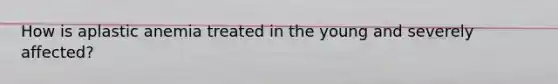 How is aplastic anemia treated in the young and severely affected?