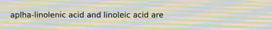 aplha-linolenic acid and linoleic acid are