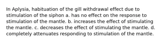 In Aplysia, habituation of the gill withdrawal effect due to stimulation of the siphon a. has no effect on the response to stimulation of <a href='https://www.questionai.com/knowledge/kHR4HOnNY8-the-mantle' class='anchor-knowledge'>the mantle</a>. b. increases the effect of stimulating the mantle. c. decreases the effect of stimulating the mantle. d. completely attenuates responding to stimulation of the mantle.