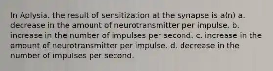 In Aplysia, the result of sensitization at <a href='https://www.questionai.com/knowledge/kTCXU7vaKU-the-synapse' class='anchor-knowledge'>the synapse</a> is a(n) a. decrease in the amount of neurotransmitter per impulse. b. increase in the number of impulses per second. c. increase in the amount of neurotransmitter per impulse. d. decrease in the number of impulses per second.