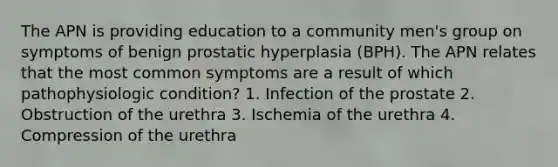 The APN is providing education to a community men's group on symptoms of benign prostatic hyperplasia (BPH). The APN relates that the most common symptoms are a result of which pathophysiologic condition? 1. Infection of the prostate 2. Obstruction of the urethra 3. Ischemia of the urethra 4. Compression of the urethra