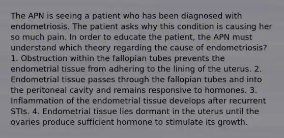 The APN is seeing a patient who has been diagnosed with endometriosis. The patient asks why this condition is causing her so much pain. In order to educate the patient, the APN must understand which theory regarding the cause of endometriosis? 1. Obstruction within the fallopian tubes prevents the endometrial tissue from adhering to the lining of the uterus. 2. Endometrial tissue passes through the fallopian tubes and into the peritoneal cavity and remains responsive to hormones. 3. Inflammation of the endometrial tissue develops after recurrent STIs. 4. Endometrial tissue lies dormant in the uterus until the ovaries produce sufficient hormone to stimulate its growth.