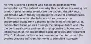 he APN is seeing a patient who has been diagnosed with endometriosis. The patient asks why this condition is causing her so much pain. In order to educate the patient, the APN must understand which theory regarding the cause of endometriosis? A. Obstruction within the fallopian tubes prevents the endometrial tissue from adhering to the lining of the uterus. B. Endometrial tissue passes through the fallopian tubes and into the peritoneal cavity and remains re‐ sponsive to hormones. C. Inflammation of the endometrial tissue develops after recurrent STIs. D. Endometrial tissue lies dormant in the uterus until the ovaries produce sufficient hormone to stimulate itsgrowth.