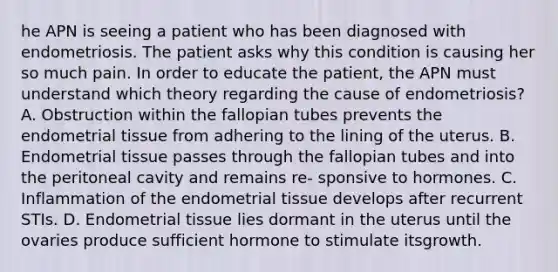 he APN is seeing a patient who has been diagnosed with endometriosis. The patient asks why this condition is causing her so much pain. In order to educate the patient, the APN must understand which theory regarding the cause of endometriosis? A. Obstruction within the fallopian tubes prevents the endometrial tissue from adhering to the lining of the uterus. B. Endometrial tissue passes through the fallopian tubes and into the peritoneal cavity and remains re‐ sponsive to hormones. C. Inflammation of the endometrial tissue develops after recurrent STIs. D. Endometrial tissue lies dormant in the uterus until the ovaries produce sufficient hormone to stimulate itsgrowth.