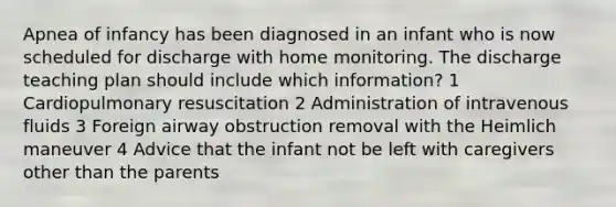 Apnea of infancy has been diagnosed in an infant who is now scheduled for discharge with home monitoring. The discharge teaching plan should include which information? 1 Cardiopulmonary resuscitation 2 Administration of intravenous fluids 3 Foreign airway obstruction removal with the Heimlich maneuver 4 Advice that the infant not be left with caregivers other than the parents