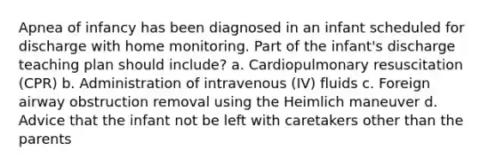 Apnea of infancy has been diagnosed in an infant scheduled for discharge with home monitoring. Part of the infant's discharge teaching plan should include? a. Cardiopulmonary resuscitation (CPR) b. Administration of intravenous (IV) fluids c. Foreign airway obstruction removal using the Heimlich maneuver d. Advice that the infant not be left with caretakers other than the parents