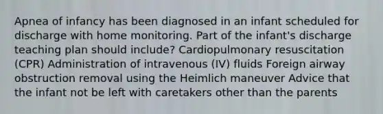 Apnea of infancy has been diagnosed in an infant scheduled for discharge with home monitoring. Part of the infant's discharge teaching plan should include? Cardiopulmonary resuscitation (CPR) Administration of intravenous (IV) fluids Foreign airway obstruction removal using the Heimlich maneuver Advice that the infant not be left with caretakers other than the parents